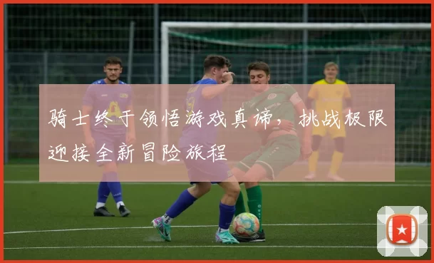 骑士终于领悟游戏真谛，挑战极限迎接全新冒险旅程