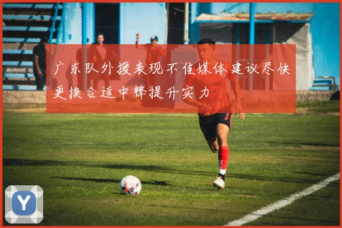 广东队外援表现不佳媒体建议尽快更换合适中锋提升实力
