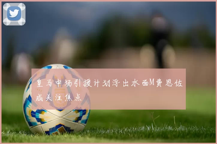 皇马中场引援计划浮出水面M费恩佐成关注焦点