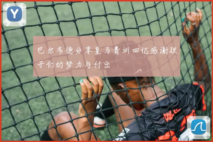巴尔韦德分享皇马青训回忆感谢孩子们的努力与付出