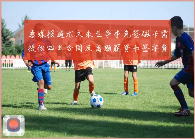 意媒报道尤文米兰争夺免签磁卡需提供四年合同及高额薪资和签字费