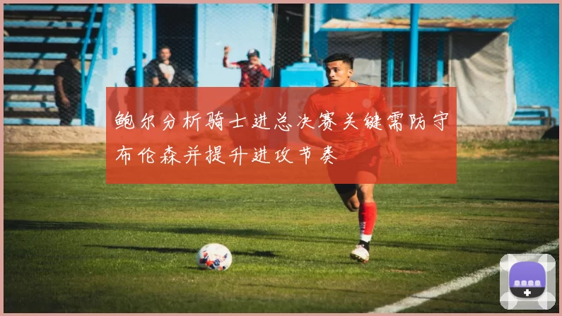 鲍尔分析骑士进总决赛关键需防守布伦森并提升进攻节奏