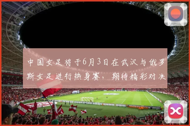 中国女足将于6月3日在武汉与俄罗斯女足进行热身赛，期待精彩对决