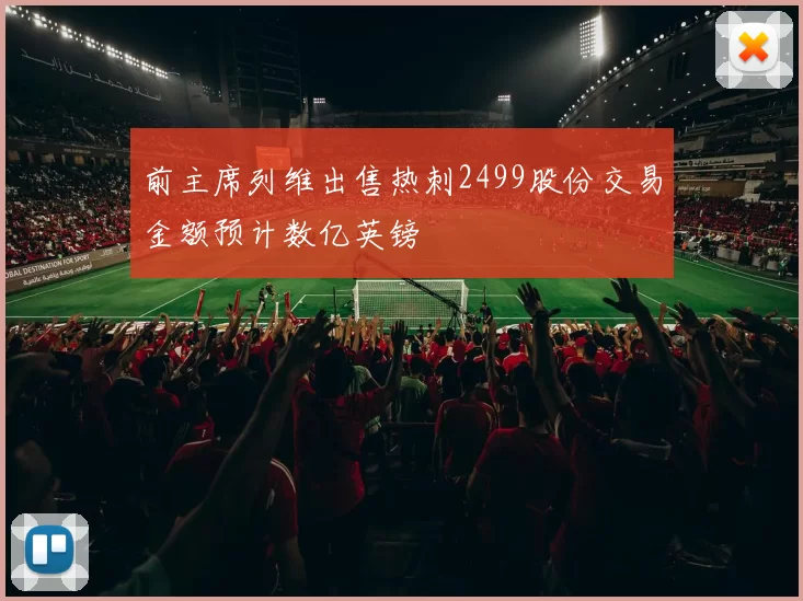 前主席列维出售热刺2499股份交易金额预计数亿英镑
