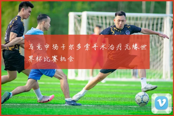 马竞中场卡尔多索手术治疗无缘世界杯比赛机会