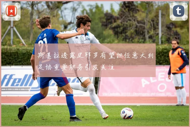 斯基拉透露皮耶罗有望担任意大利足协重要职务引发关注