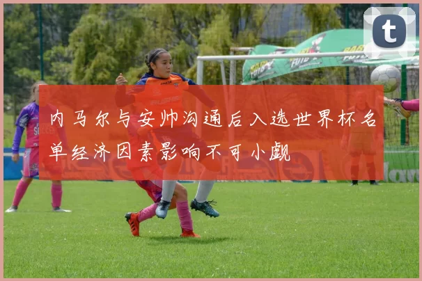 内马尔与安帅沟通后入选世界杯名单经济因素影响不可小觑