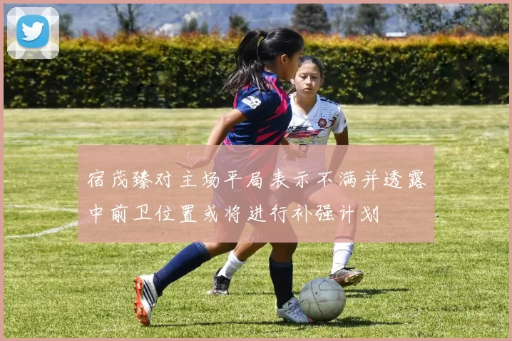宿茂臻对主场平局表示不满并透露中前卫位置或将进行补强计划