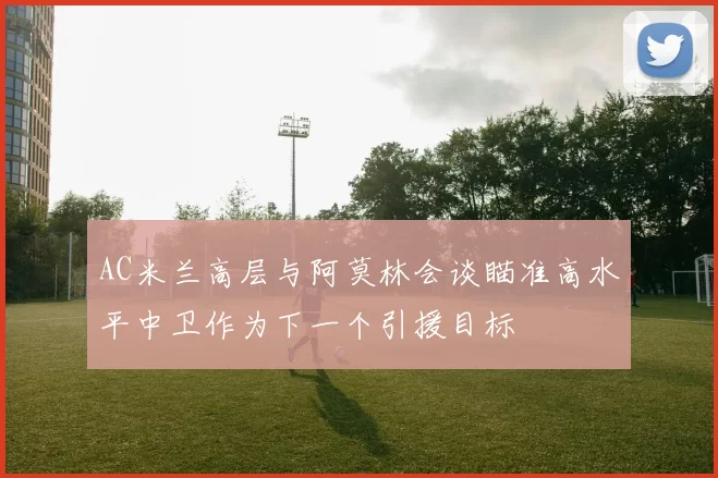 AC米兰高层与阿莫林会谈瞄准高水平中卫作为下一个引援目标