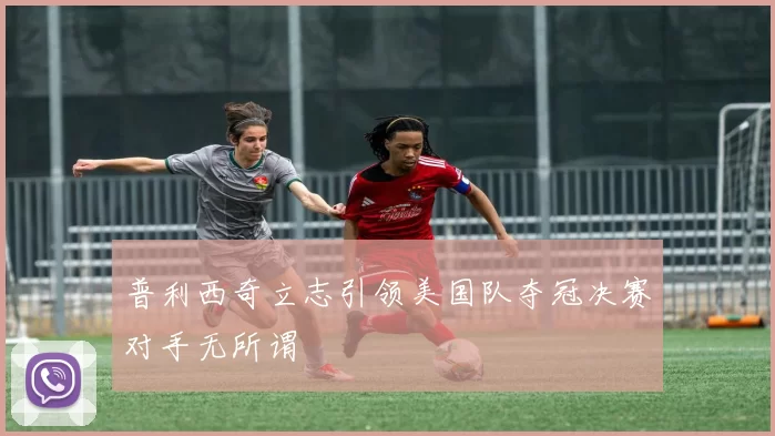 普利西奇立志引领美国队夺冠决赛对手无所谓