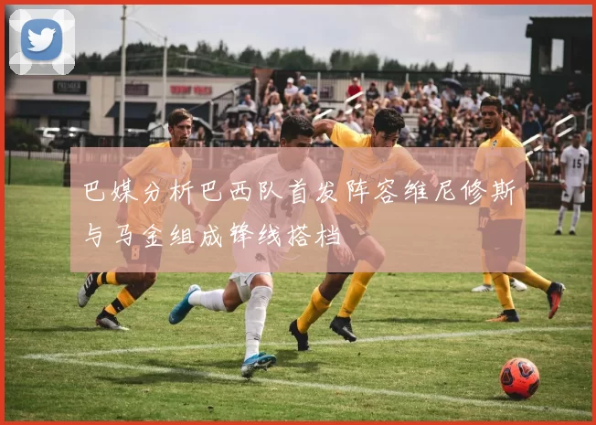 巴媒分析巴西队首发阵容维尼修斯与马金组成锋线搭档