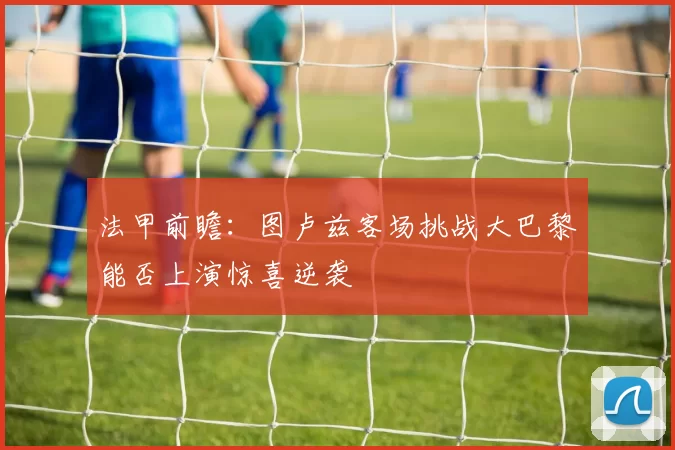 法甲前瞻：图卢兹客场挑战大巴黎能否上演惊喜逆袭
