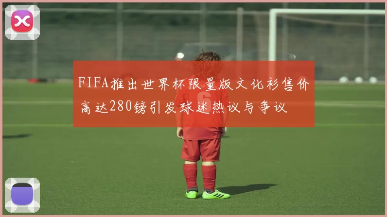 FIFA推出世界杯限量版文化衫售价高达280镑引发球迷热议与争议