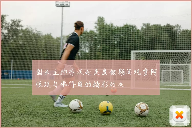 国米主帅齐沃赴美度假期间观赏阿根廷与佛得角的精彩对决