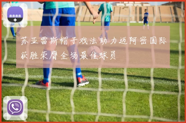 苏亚雷斯帽子戏法助力迈阿密国际获胜荣膺全场最佳球员