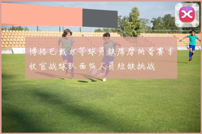 博格巴戴尔等球员缺席摩纳哥赛季收官战球队面临人员短缺挑战
