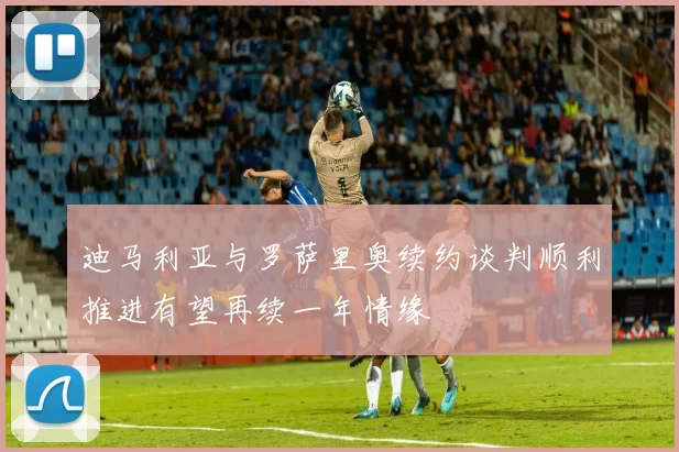 迪马利亚与罗萨里奥续约谈判顺利推进有望再续一年情缘