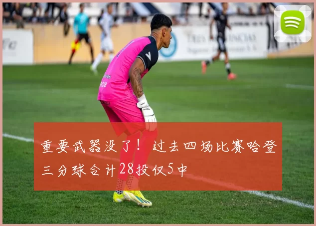重要武器没了！过去四场比赛哈登三分球合计28投仅5中